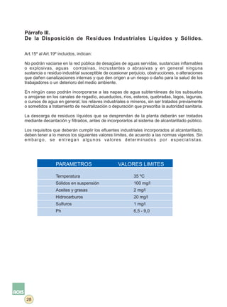 Párrafo III.
De la Disposición de Residuos Industriales Líquidos y Sólidos.

Art.15º al Art.19º incluidos, indican:

No podrán vaciarse en la red pública de desagües de aguas servidas, sustancias inflamables
o explosivas, aguas corrosivas, incrustantes o abrasivas y en general ninguna
sustancia o residuo industrial susceptible de ocasionar perjuicio, obstrucciones, o alteraciones
que dañen canalizaciones internas y que den origen a un riesgo o daño para la salud de los
trabajadores o un deterioro del medio ambiente.

En ningún caso podrán incorporarse a las napas de agua subterráneas de los subsuelos
o arrojarse en los canales de regadío, acueductos, ríos, esteros, quebradas, lagos, lagunas,
o cursos de agua en general, los relaves industriales o mineros, sin ser tratados previamente
o sometidos a tratamiento de neutralización o depuración que prescriba la autoridad sanitaria.

La descarga de residuos líquidos que se desprendan de la planta deberán ser tratados
mediante decantación y filtrados, antes de incorporarlos al sistema de alcantarillado público.

Los requisitos que deberán cumplir los efluentes industriales incorporados al alcantarillado,
deben tener a lo menos los siguientes valores límites, de acuerdo a las normas vigentes. Sin
embargo, se entregan algunos valores determinados por especialistas.




                 PARAMETROS                       VALORES LIMITES

                 Temperatura                              35 ºC
                 Sólidos en suspensión                    100 mg/l
                 Aceites y grasas                         2 mg/l
                 Hidrocarburos                            20 mg/l
                 Sulfuros                                 1 mg/l
                 Ph                                       6,5 - 9,0




 28
 