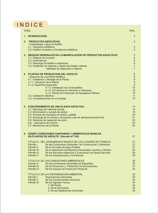 INDICE
 TEMA                                                                               PAG.

 1. INTRODUCCION                                                                       3

 2.    PRODUCTOS ASFALTICOS                                                            3
      - Propiedades y tipos de Asfalto
      2.1. Cementos Asfálticos                                                         3
      2.2. Asfaltos Cortados y Emulsiones Asfálticas                                   3

 3. RIESGOS GENERALES EN LA MANIPULACION DE PRODUCTOS ASFALTICOS                       5
    3.1. Peligros de Incendio                                                          5
    3.2. Quemaduras                                                                    5
    3.3. Descarga de Asfalto a estanques                                               6
    3.4. Inhalación de Vapores y Gases del Asfalto caliente                            7
                     - Medidas de Seguridad e Higiene                                  7

 4. PLANTAS DE PRODUCCION DEL ASFALTO                                                  8
    - Esquema de una Planta Asfáltica                                                  8
    4.1. Instalación y Montaje de la Planta                                            9
    4.1.1. Ubicación de la Planta                                                      9
    4.1.2. Superficie disponible                                                       9
                     4.1.3. Instalación de Combustibles                               10
                     4.1.4. Circulación de vehículos y máquinas                       10
                     4.1.5. Planta de Producción de Agregados Pétreos                 10
    4.2. Instalación eléctrica                                                        11
    4.3. Consideraciones en el montaje                                                12


 5. FUNCIONAMIENTO DE UNA PLANTA ASFALTICA                                            13
    5.1. Descarga de materias primas                                                  14
    5.2. Alimentación y secado de áridos                                              18
    5.3. Proceso de mezclado de áridos y asfalto                                      20
    5.4. Descarga de la mezcla y transporte a silo de almacenamiento final            21
    5.5. Sistemas de captación de polvo                                               23
    5.6. Laboratorio de Control                                                       24
    5.7. Mantención de la Planta                                                      25


 6. SOBRE CONDICIONES SANITARIAS Y AMBIENTALES BASICAS
    EN PLANTAS DE ASFALTO (Decreto Nº 745)                                            27

      TITULO II. DEL SANEAMIENTO BASICO DE LOS LUGARES DE TRABAJO                     27
      Párrafo I.    De las Condiciones Generales de Construcción y Sanitarias         27
      Párrafo II.   De la Provisión de Agua Potable                                   27
      Párrafo III.  De la disposición de Residuos Industriales Líquidos y Sólidos     28
      Párrafo IV.   De los Servicios Higiénicos y Evacuación de Aguas Servidas        29
      Párrafo V.    De los Guardarropías y Comedores                                  29

      TITULO III. DE LAS CONDICIONES AMBIENTALES                                      30
      Párrafo II.    De las Condiciones Generales de Seguridad                        30
      Párrafo III.   De la Prevención y Protección Contra Incendios.                  31
      Párrafo IV.    De los Equipos de Protección Personal                            32

      TITULO IV. DE LA CONTAMINACION AMBIENTAL                                        33
      Párrafo I.    Disposiciones Generales                                           33
      Párrafo II.   De los Contaminantes Químicos                                     33
      Párrafo III.  De los Agentes Físicos                                            34
                      1. Del Ruido                                                    34
                      2. De la Iluminación                                            36
                      3. De las Radiaciones Ionizantes                                36
 