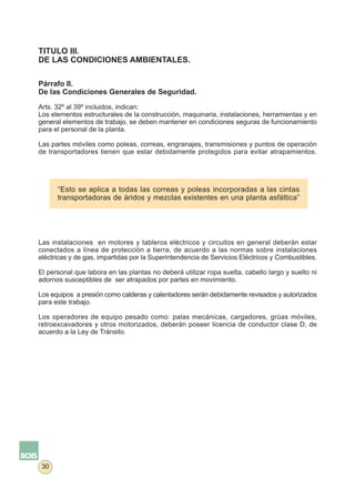 TITULO III.
DE LAS CONDICIONES AMBIENTALES.

Párrafo II.
De las Condiciones Generales de Seguridad.

Arts. 32º al 39º incluidos, indican:
Los elementos estructurales de la construcción, maquinaria, instalaciones, herramientas y en
general elementos de trabajo, se deben mantener en condiciones seguras de funcionamiento
para el personal de la planta.

Las partes móviles como poleas, correas, engranajes, transmisiones y puntos de operación
de transportadores tienen que estar debidamente protegidos para evitar atrapamientos.




      “Esto se aplica a todas las correas y poleas incorporadas a las cintas
      transportadoras de áridos y mezclas existentes en una planta asfáltica”




Las instalaciones en motores y tableros eléctricos y circuitos en general deberán estar
conectados a línea de protección a tierra, de acuerdo a las normas sobre instalaciones
eléctricas y de gas, impartidas por la Superintendencia de Servicios Eléctricos y Combustibles.

El personal que labora en las plantas no deberá utilizar ropa suelta, cabello largo y suelto ni
adornos susceptibles de ser atrapados por partes en movimiento.

Los equipos a presión como calderas y calentadores serán debidamente revisados y autorizados
para este trabajo.

Los operadores de equipo pesado como: palas mecánicas, cargadores, grúas móviles,
retroexcavadores y otros motorizados, deberán poseer licencia de conductor clase D, de
acuerdo a la Ley de Tránsito.




 30
 