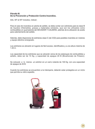 Párrafo III.
De la Prevención y Protección Contra Incendios.

Arts. 40º al 45º incluidos, indican:


Para el caso de incendios en planta de asfalto, se debe contar con extintores para la clase B
de líquidos inflamables, grasas y materiales similares, que son los utilizados como
combustibles en quemadores del SECADOR Y CALDERA, además de la utilización de aceite
para calentamiento del asfalto.


Además, debe disponerse de extintores clase C (de CO2) para posibles incendios en motores
y equipo eléctrico energizado.


Los extintores se ubicarán en lugares de fácil acceso, identificados y a una altura máxima de
1.30 m.


Los capacidad de los extintores que se ubicarán cerca de los estanques de combustibles y
asfalto, debe ser de 10 Kg. y capacidad de apague 20 B (Bicarbonato de Potasio).


Se colocará a lo menos un extintor en un carro rodante de 100 Kg. con una capacidad
de apague de 40 B.


Cuando los extintores se encuentren a la intemperie, deberán estar protegidos en un nicho
que permita su retiro expedito.




                                                                                         31
 