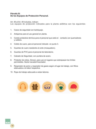 Párrafo IV.
De los Equipos de Protección Personal.


Art. 48 al Art. 49 incluidos, indican:
Los equipos de protección indicados para la planta asfáltica son los siguientes:


1.    Casco de seguridad con barbiquejo.

2.    Antiparras para el uso general en planta.

3.    Careta protectora térmica para el personal que está en contacto con quemadores
      y caldera.

4.    Coleto de cuero, para el personal indicado en punto 3.

5.    Guantes de cuero resistente al corte (mosquetero).

6.    Guantes de PVC para el personal de laboratorio.

7.    Calzado de Seguridad, con puntera de acero.

8.    Protector de oídos, (fonos), para uso en lugares que sobrepasan los límites
      permisibles. Sector secador/mezclador.

9.    Respirador de polvo y respirador de gases según el lugar de trabajo, con filtros
      adecuados a la labor respectiva.

10. Ropa de trabajo adecuada a estas labores.




 32
 