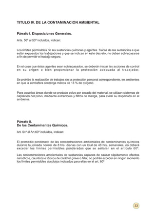 TITULO IV. DE LA CONTAMINACION AMBIENTAL


Párrafo I. Disposiciones Generales.

Arts. 50º al 53º incluidos, indican:


Los límites permisibles de las sustancias químicas y agentes físicos de las sustancias a que
están expuestos los trabajadores y que se indican en este decreto, no deben sobrepasarse
a fin de permitir el trabajo seguro.


En el caso que éstos agentes sean sobrepasados, se deberán iniciar las acciones de control
en su origen o bien proporcionar la protección adecuada al trabajador.


Se prohíbe la realización de trabajos sin la protección personal correspondiente, en ambientes
en que la atmósfera contenga menos de 18 % de oxígeno.


Para aquellas áreas donde se produce polvo por secado del material, se utilizan sistemas de
captación del polvo, mediante extractores y filtros de manga, para evitar su dispersión en el
ambiente.




Párrafo II.
De los Contaminantes Químicos.

Art. 54º al Art.63º incluidos, indican:


El promedio ponderado de las concentraciones ambientales de contaminantes químicos
durante la jornada normal de 8 hrs. diarias con un total de 48 hrs. semanales, no deberá
exceder los límites permisibles ponderados que se señalan en el artículo 60º.

Las concentraciones ambientales de sustancias capaces de causar rápidamente efectos
narcóticos, cáusticos o tóxicos de carácter grave o fatal, no podrán exceder en ningún momento
los límites permisibles absolutos indicados para ellas en el art. 60º




                                                                                          33
 