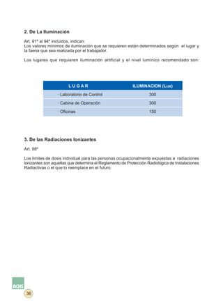 2. De La Iluminación

Art. 91º al 94º incluidos, indican:
Los valores mínimos de iluminación que se requieren están determinados según el lugar y
la faena que sea realizada por el trabajador.

Los lugares que requieren iluminación artificial y el nivel lumínico recomendado son:




                        LUGAR                             ILUMINACION (Lux)

                  · Laboratorio de Control                         300

                  · Cabina de Operación                            300

                  · Oficinas                                       150




3. De las Radiaciones Ionizantes

Art. 98º

Los límites de dosis individual para las personas ocupacionalmente expuestas a radiaciones
ionizantes son aquellas que determina el Reglamento de Protección Radiológica de Instalaciones
Radiactivas o el que lo reemplace en el futuro.




 36
 