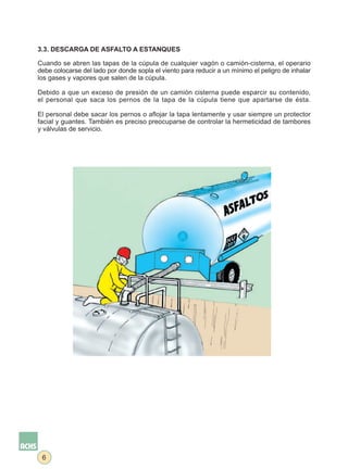 3.3. DESCARGA DE ASFALTO A ESTANQUES

Cuando se abren las tapas de la cúpula de cualquier vagón o camión-cisterna, el operario
debe colocarse del lado por donde sopla el viento para reducir a un mínimo el peligro de inhalar
los gases y vapores que salen de la cúpula.

Debido a que un exceso de presión de un camión cisterna puede esparcir su contenido,
el personal que saca los pernos de la tapa de la cúpula tiene que apartarse de ésta.

El personal debe sacar los pernos o aflojar la tapa lentamente y usar siempre un protector
facial y guantes. También es preciso preocuparse de controlar la hermeticidad de tambores
y válvulas de servicio.




 6
 