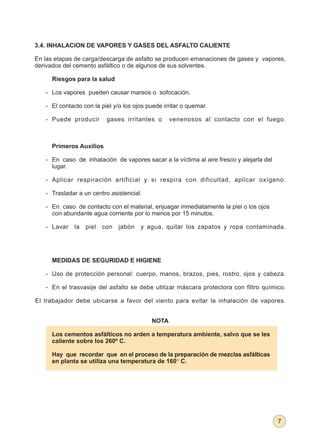 3.4. INHALACION DE VAPORES Y GASES DEL ASFALTO CALIENTE

En las etapas de carga/descarga de asfalto se producen emanaciones de gases y vapores,
derivados del cemento asfáltico o de algunos de sus solventes.

     Riesgos para la salud

   - Los vapores pueden causar mareos o sofocación.

   - El contacto con la piel y/o los ojos puede irritar o quemar.

   - Puede producir        gases irritantes o     venenosos al contacto con el fuego.



     Primeros Auxilios

   - En caso de inhalación de vapores sacar a la víctima al aire fresco y alejarla del
     lugar.

   - Aplicar respiración artificial y si respira con dificultad, aplicar oxígeno.

   - Trasladar a un centro asistencial.

   - En caso de contacto con el material, enjuagar inmediatamente la piel o los ojos
     con abundante agua corriente por lo menos por 15 minutos.

   - Lavar    la   piel   con   jabón   y agua, quitar los zapatos y ropa contaminada.




     MEDIDAS DE SEGURIDAD E HIGIENE

   - Uso de protección personal: cuerpo, manos, brazos, pies, rostro, ojos y cabeza.

   - En el trasvasije del asfalto se debe utilizar máscara protectora con filtro químico.

El trabajador debe ubicarse a favor del viento para evitar la inhalación de vapores.


                                           NOTA

     Los cementos asfálticos no arden a temperatura ambiente, salvo que se les
     caliente sobre los 260º C.

     Hay que recordar que en el proceso de la preparación de mezclas asfálticas
     en planta se utiliza una temperatura de 160° C.




                                                                                         7
 