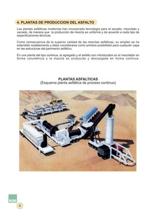 4. PLANTAS DE PRODUCCION DEL ASFALTO
Las plantas asfálticas modernas han incorporado tecnología para el secado, mezclado y
vaciado, de manera que la producción de mezcla es uniforme y de acuerdo a cada tipo de
especificaciones técnicas.

Como consecuencia de la superior calidad de las mezclas asfálticas, su empleo se ha
extendido notablemente y debe considerarse como primera posibilidad para cualquier capa
en las estructuras del pavimento asfáltico.

En una planta del tipo continua, el agregado y el asfalto son introducidos en el mezclador en
forma volumétrica y la mezcla es producida y descargada en forma continua.




                          PLANTAS ASFALTICAS
                 (Esquema planta asfáltica de proceso continuo)




 8
 