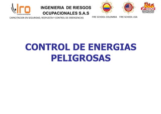 INGENIERIA DE RIESGOS
OCUPACIONALES S.A.S
FIRE SCHOOL COLOMBIA FIRE SCHOOL USA
CAPACITACION EN SEGURIDAD, RESPUESTA Y CONTROL DE EMERGENCIAS
CONTROL DE ENERGIAS
PELIGROSAS
 