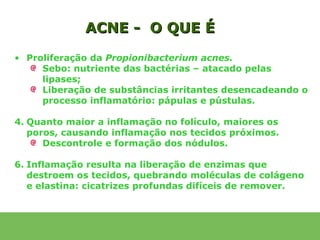 ACNE - O QUE É
• Proliferação da Propionibacterium acnes.
     Sebo: nutriente das bactérias – atacado pelas
     lipases;
     Liberação de substâncias irritantes desencadeando o
     processo inflamatório: pápulas e pústulas.

4. Quanto maior a inflamação no folículo, maiores os
   poros, causando inflamação nos tecidos próximos.
      Descontrole e formação dos nódulos.

6. Inflamação resulta na liberação de enzimas que
   destroem os tecidos, quebrando moléculas de colágeno
   e elastina: cicatrizes profundas difíceis de remover.
 