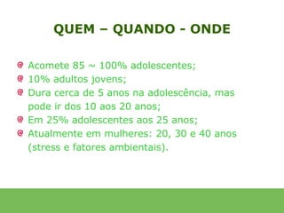 QUEM – QUANDO - ONDE

Acomete 85 ~ 100% adolescentes;
10% adultos jovens;
Dura cerca de 5 anos na adolescência, mas
pode ir dos 10 aos 20 anos;
Em 25% adolescentes aos 25 anos;
Atualmente em mulheres: 20, 30 e 40 anos
(stress e fatores ambientais).
 