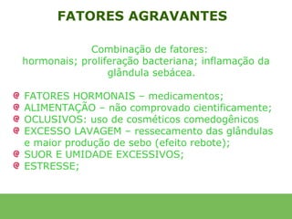 FATORES AGRAVANTES

             Combinação de fatores:
hormonais; proliferação bacteriana; inflamação da
                 glândula sebácea.

FATORES HORMONAIS – medicamentos;
ALIMENTAÇÃO – não comprovado cientificamente;
OCLUSIVOS: uso de cosméticos comedogênicos
EXCESSO LAVAGEM – ressecamento das glândulas
e maior produção de sebo (efeito rebote);
SUOR E UMIDADE EXCESSIVOS;
ESTRESSE;
 