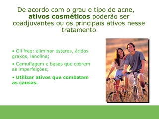 De acordo com o grau e tipo de acne,
     ativos cosméticos poderão ser
coadjuvantes ou os principais ativos nesse
               tratamento


• Oil free: eliminar ésteres, ácidos
graxos, lanolina;
• Camuflagem e bases que cobrem
as imperfeições;
• Utilizar ativos que combatam
as causas.
 