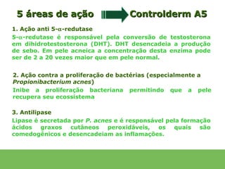 5 áreas de ação                    Controlderm A5
1. Ação anti 5-α-redutase
5-α-redutase é responsável pela conversão de testosterona
em dihidrotestosterona (DHT). DHT desencadeia a produção
de sebo. Em pele acneica a concentração desta enzima pode
ser de 2 a 20 vezes maior que em pele normal.


2. Ação contra a proliferação de bactérias (especialmente a
Propionibacterium acnes)
Inibe a proliferação bacteriana permitindo que a pele
recupera seu ecossistema

3. Antilipase
Lipase é secretada por P. acnes e é responsável pela formação
ácidos    graxos  cutâneos    peroxidáveis,  os   quais   são
comedogênicos e desencadeiam as inflamações.
 