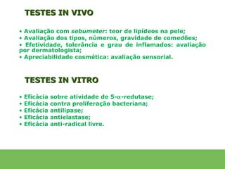 TESTES IN VIVO

• Avaliação com sebumeter: teor de lipídeos na pele;
• Avaliação dos tipos, números, gravidade de comedões;
• Efetividade, tolerância e grau de inflamados: avaliação
por dermatologista;
• Apreciabilidade cosmética: avaliação sensorial.



    TESTES IN VITRO

•   Eficácia   sobre atividade de 5-α-redutase;
•   Eficácia   contra proliferação bacteriana;
•   Eficácia   antilipase;
•   Eficácia   antielastase;
•   Eficácia   anti-radical livre.
 