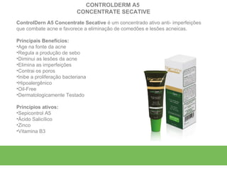 CONTROLDERM A5
                           CONCENTRATE SECATIVE
ControlDern A5 Concentrate Secative é um concentrado ativo anti- imperfeições
que combate acne e favorece a eliminação de comedões e lesões acneicas.

Principais Benefícios:
•Age na fonte da acne
•Regula a produção de sebo
•Diminui as lesões da acne
•Elimina as imperfeições
•Contrai os poros
•Inibe a proliferação bacteriana
•Hipoalergênico
•Oil-Free
•Dermatologicamente Testado

Princípios ativos:
•Sepicontrol A5
•Ácido Salicílico
•Zinco
•Vitamina B3
 