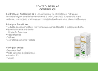 CONTROLDERM A5
                                  CONTROL OIL
ControlDerm A5 Control Oil é um controlador de oleosidade e hidratante
anti-imperfeições que reduz visivelmente o brilho, deixando a pele mais lisa e
uniforme, proporciona um toque seco imediato devido aos seus ativos matificantes.

Principais Benefícios:
•Redução das imperfeições: relevo irregular, poros dilatados e excesso de brilho
•Ação Matificante Anti-Brilho
•Hidratação Contínua
•Hipoalergênico
•Oil-Free
•Dermatologicamente Testado


Princípios ativos:
•Sepicontrol A5
•Ácido Salicílico Encapsulado
•Vitamina B3
•Retinol
 