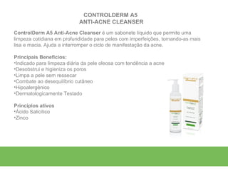 CONTROLDERM A5
                            ANTI-ACNE CLEANSER
ControlDerm A5 Anti-Acne Cleanser é um sabonete líquido que permite uma
limpeza cotidiana em profundidade para peles com imperfeições, tornando-as mais
lisa e macia. Ajuda a interromper o ciclo de manifestação da acne.

Principais Benefícios:
•Indicado para limpeza diária da pele oleosa com tendência a acne
•Desobstrui e higieniza os poros
•Limpa a pele sem ressecar
•Combate ao desequilíbrio cutâneo
•Hipoalergênico
•Dermatologicamente Testado

Princípios ativos
•Ácido Salicílico
•Zinco
 