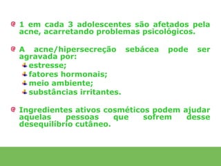 1 em cada 3 adolescentes são afetados pela
acne, acarretando problemas psicológicos.

A acne/hipersecreção sebácea     pode   ser
agravada por:
  estresse;
  fatores hormonais;
  meio ambiente;
  substâncias irritantes.

Ingredientes ativos cosméticos podem ajudar
aquelas    pessoas     que   sofrem   desse
desequilíbrio cutâneo.
 