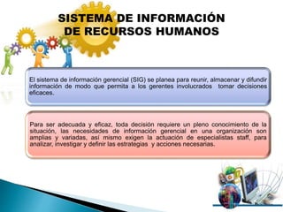El sistema de información gerencial (SIG) se planea para reunir, almacenar y difundir
información de modo que permita a los gerentes involucrados tomar decisiones
eficaces.
Para ser adecuada y eficaz, toda decisión requiere un pleno conocimiento de la
situación, las necesidades de información gerencial en una organización son
amplias y variadas, así mismo exigen la actuación de especialistas staff, para
analizar, investigar y definir las estrategias y acciones necesarias.
SISTEMA DE INFORMACIÓN
DE RECURSOS HUMANOS
 