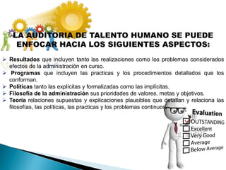 LA AUDITORIA DE TALENTO HUMANO SE PUEDE
ENFOCAR HACIA LOS SIGUIENTES ASPECTOS:
 Resultados que incluyen tanto las realizaciones como los problemas considerados
efectos de la administración en curso.
 Programas que incluyen las practicas y los procedimientos detallados que los
conforman.
 Políticas tanto las explícitas y formalizadas como las implícitas.
 Filosofía de la administración sus prioridades de valores, metas y objetivos.
 Teoría relaciones supuestas y explicaciones plausibles que detallan y relaciona las
filosofías, las políticas, las practicas y los problemas continuos.
 