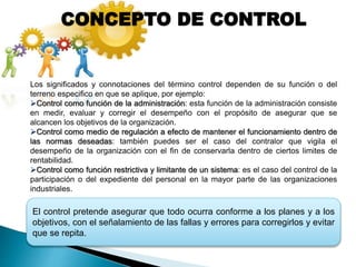 El control pretende asegurar que todo ocurra conforme a los planes y a los
objetivos, con el señalamiento de las fallas y errores para corregirlos y evitar
que se repita.
CONCEPTO DE CONTROL
Los significados y connotaciones del término control dependen de su función o del
terreno especifico en que se aplique, por ejemplo:
Control como función de la administración: esta función de la administración consiste
en medir, evaluar y corregir el desempeño con el propósito de asegurar que se
alcancen los objetivos de la organización.
Control como medio de regulación a efecto de mantener el funcionamiento dentro de
las normas deseadas: también puedes ser el caso del contralor que vigila el
desempeño de la organización con el fin de conservarla dentro de ciertos limites de
rentabilidad.
Control como función restrictiva y limitante de un sistema: es el caso del control de la
participación o del expediente del personal en la mayor parte de las organizaciones
industriales.
 