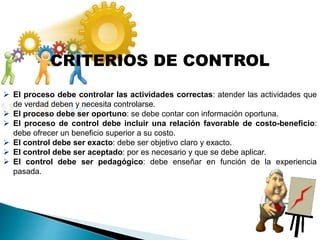 CRITERIOS DE CONTROL
 El proceso debe controlar las actividades correctas: atender las actividades que
de verdad deben y necesita controlarse.
 El proceso debe ser oportuno: se debe contar con información oportuna.
 El proceso de control debe incluir una relación favorable de costo-beneficio:
debe ofrecer un beneficio superior a su costo.
 El control debe ser exacto: debe ser objetivo claro y exacto.
 El control debe ser aceptado: por es necesario y que se debe aplicar.
 El control debe ser pedagógico: debe enseñar en función de la experiencia
pasada.
 