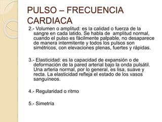 2.- Volumen o amplitud: es la calidad o fuerza de la
sangre en cada latido. Se habla de amplitud normal,
cuando el pulso es fácilmente palpable, no desaparece
de manera intermitente y todos los pulsos son
simétricos, con elevaciones plenas, fuertes y rápidas.
3.- Elasticidad: es la capacidad de expansión o de
deformación de la pared arterial bajo la onda pulsátil.
Una arteria normal, por lo general, es lisa, suave y
recta. La elasticidad refleja el estado de los vasos
sanguíneos.
4.- Regularidad o ritmo
5.- Simetría
PULSO – FRECUENCIA
CARDIACA
 