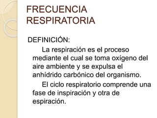 FRECUENCIA
RESPIRATORIA
DEFINICIÓN:
La respiración es el proceso
mediante el cual se toma oxígeno del
aire ambiente y se expulsa el
anhídrido carbónico del organismo.
El ciclo respiratorio comprende una
fase de inspiración y otra de
espiración.
 