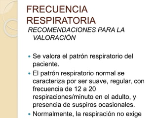 RECOMENDACIONES PARA LA
VALORACIÓN
 Se valora el patrón respiratorio del
paciente.
 El patrón respiratorio normal se
caracteriza por ser suave, regular, con
frecuencia de 12 a 20
respiraciones/minuto en el adulto, y
presencia de suspiros ocasionales.
 Normalmente, la respiración no exige
FRECUENCIA
RESPIRATORIA
 