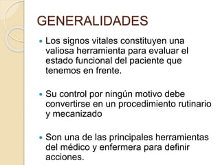 GENERALIDADES
 Los signos vitales constituyen una
valiosa herramienta para evaluar el
estado funcional del paciente que
tenemos en frente.
 Su control por ningún motivo debe
convertirse en un procedimiento rutinario
y mecanizado
 Son una de las principales herramientas
del médico y enfermera para definir
acciones.
 