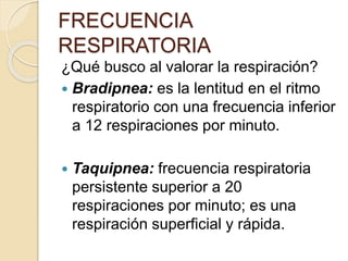 ¿Qué busco al valorar la respiración?
 Bradipnea: es la lentitud en el ritmo
respiratorio con una frecuencia inferior
a 12 respiraciones por minuto.
 Taquipnea: frecuencia respiratoria
persistente superior a 20
respiraciones por minuto; es una
respiración superficial y rápida.
FRECUENCIA
RESPIRATORIA
 