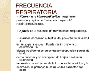  Hiperpnea o hiperventilación: respiración
profunda y rápida de frecuencia mayor a 20
respiraciones/minuto.
 Apnea: es la ausencia de movimientos respiratorios.
 Disnea: sensación subjetiva del paciente de dificultad
o
esfuerzo para respirar. Puede ser inspiratoria o
espiratoria. La
disnea inspiratoria se presenta por obstrucción parcial de
la vía
aérea superior y se acompaña de tirajes. La disnea
espiratoria
se asocia con estrechez de la luz de los bronquiolos y la
espiración es prolongada como en los pacientes con
asma
FRECUENCIA
RESPIRATORIA
 