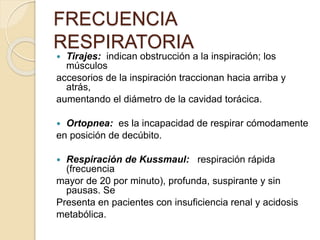  Tirajes: indican obstrucción a la inspiración; los
músculos
accesorios de la inspiración traccionan hacia arriba y
atrás,
aumentando el diámetro de la cavidad torácica.
 Ortopnea: es la incapacidad de respirar cómodamente
en posición de decúbito.
 Respiración de Kussmaul: respiración rápida
(frecuencia
mayor de 20 por minuto), profunda, suspirante y sin
pausas. Se
Presenta en pacientes con insuficiencia renal y acidosis
metabólica.
FRECUENCIA
RESPIRATORIA
 