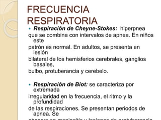  Respiración de Cheyne-Stokes: hiperpnea
que se combina con intervalos de apnea. En niños
este
patrón es normal. En adultos, se presenta en
lesión
bilateral de los hemisferios cerebrales, ganglios
basales,
bulbo, protuberancia y cerebelo.
 Respiración de Biot: se caracteriza por
extremada
irregularidad en la frecuencia, el ritmo y la
profundidad
de las respiraciones. Se presentan periodos de
apnea. Se
FRECUENCIA
RESPIRATORIA
 