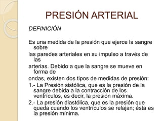 PRESIÓN ARTERIAL
DEFINICIÓN
Es una medida de la presión que ejerce la sangre
sobre
las paredes arteriales en su impulso a través de
las
arterias. Debido a que la sangre se mueve en
forma de
ondas, existen dos tipos de medidas de presión:
1.- La Presión sistólica, que es la presión de la
sangre debida a la contracción de los
ventrículos, es decir, la presión máxima.
2.- La presión diastólica, que es la presión que
queda cuando los ventrículos se relajan; ésta es
la presión mínima.
 