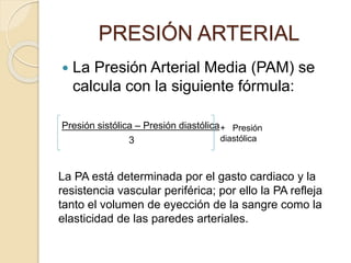  La Presión Arterial Media (PAM) se
calcula con la siguiente fórmula:
Presión sistólica – Presión diastólica
3
PRESIÓN ARTERIAL
+ Presión
diastólica
La PA está determinada por el gasto cardiaco y la
resistencia vascular periférica; por ello la PA refleja
tanto el volumen de eyección de la sangre como la
elasticidad de las paredes arteriales.
 