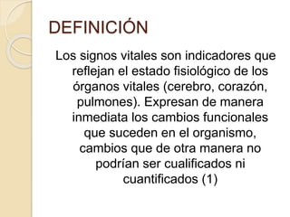DEFINICIÓN
Los signos vitales son indicadores que
reflejan el estado fisiológico de los
órganos vitales (cerebro, corazón,
pulmones). Expresan de manera
inmediata los cambios funcionales
que suceden en el organismo,
cambios que de otra manera no
podrían ser cualificados ni
cuantificados (1)
 