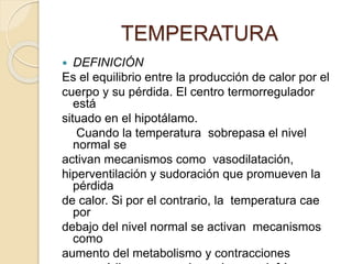  DEFINICIÓN
Es el equilibrio entre la producción de calor por el
cuerpo y su pérdida. El centro termorregulador
está
situado en el hipotálamo.
Cuando la temperatura sobrepasa el nivel
normal se
activan mecanismos como vasodilatación,
hiperventilación y sudoración que promueven la
pérdida
de calor. Si por el contrario, la temperatura cae
por
debajo del nivel normal se activan mecanismos
como
aumento del metabolismo y contracciones
TEMPERATURA
 