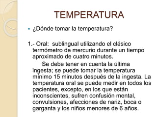  ¿Dónde tomar la temperatura?
1.- Oral: sublingual utilizando el clásico
termómetro de mercurio durante un tiempo
aproximado de cuatro minutos.
Se debe tener en cuenta la última
ingesta; se puede tomar la temperatura
mínimo 15 minutos después de la ingesta. La
temperatura oral se puede medir en todos los
pacientes, excepto, en los que están
inconscientes, sufren confusión mental,
convulsiones, afecciones de nariz, boca o
garganta y los niños menores de 6 años.
TEMPERATURA
 