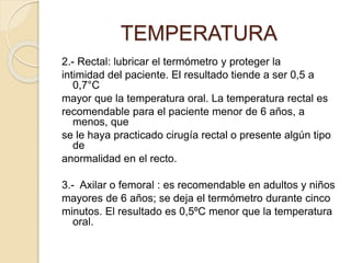2.- Rectal: lubricar el termómetro y proteger la
intimidad del paciente. El resultado tiende a ser 0,5 a
0,7°C
mayor que la temperatura oral. La temperatura rectal es
recomendable para el paciente menor de 6 años, a
menos, que
se le haya practicado cirugía rectal o presente algún tipo
de
anormalidad en el recto.
3.- Axilar o femoral : es recomendable en adultos y niños
mayores de 6 años; se deja el termómetro durante cinco
minutos. El resultado es 0,5ºC menor que la temperatura
oral.
TEMPERATURA
 