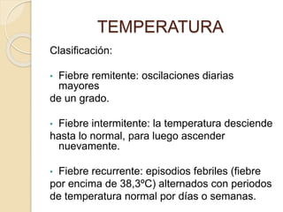 Clasificación:
• Fiebre remitente: oscilaciones diarias
mayores
de un grado.
• Fiebre intermitente: la temperatura desciende
hasta lo normal, para luego ascender
nuevamente.
• Fiebre recurrente: episodios febriles (fiebre
por encima de 38,3ºC) alternados con periodos
de temperatura normal por días o semanas.
TEMPERATURA
 