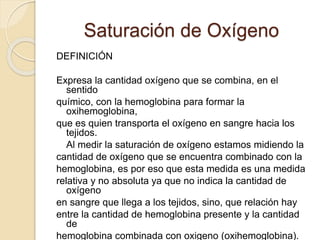 Saturación de Oxígeno
DEFINICIÓN
Expresa la cantidad oxígeno que se combina, en el
sentido
químico, con la hemoglobina para formar la
oxihemoglobina,
que es quien transporta el oxígeno en sangre hacia los
tejidos.
Al medir la saturación de oxígeno estamos midiendo la
cantidad de oxígeno que se encuentra combinado con la
hemoglobina, es por eso que esta medida es una medida
relativa y no absoluta ya que no indica la cantidad de
oxígeno
en sangre que llega a los tejidos, sino, que relación hay
entre la cantidad de hemoglobina presente y la cantidad
de
hemoglobina combinada con oxigeno (oxihemoglobina).
 