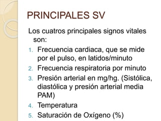 PRINCIPALES SV
Los cuatros principales signos vitales
son:
1. Frecuencia cardiaca, que se mide
por el pulso, en latidos/minuto
2. Frecuencia respiratoria por minuto
3. Presión arterial en mg/hg. (Sistólica,
diastólica y presión arterial media
PAM)
4. Temperatura
5. Saturación de Oxígeno (%)
 