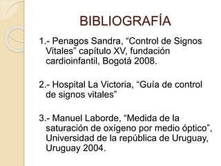 BIBLIOGRAFÍA
1.- Penagos Sandra, “Control de Signos
Vitales” capítulo XV, fundación
cardioinfantil, Bogotá 2008.
2.- Hospital La Victoria, “Guía de control
de signos vitales”
3.- Manuel Laborde, “Medida de la
saturación de oxígeno por medio óptico”,
Universidad de la república de Uruguay,
Uruguay 2004.
 