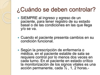 ¿Cuándo se deben controlar?
 SIEMPRE al ingreso y egreso de un
paciente, para tener registro de su estado
basal o de las condiciones en las que llega
y/o se va.
 Cuando el paciente presenta cambios en su
condición funcional.
 Según la prescripción de enfermería o
médica, en el paciente estable de sala se
requiere control por lo menos dos veces en
cada turno. En el paciente en estado crítico
la monitorización de los signos vitales es una
acción permanente, cada ½ , 1, 2 horas.-
 