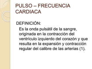 PULSO – FRECUENCIA
CARDIACA
DEFINICIÓN:
Es la onda pulsátil de la sangre,
originada en la contracción del
ventrículo izquierdo del corazón y que
resulta en la expansión y contracción
regular del calibre de las arterias (1).
 