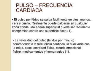 PULSO – FRECUENCIA
CARDIACA
• El pulso periférico se palpa fácilmente en pies, manos,
cara y cuello. Realmente puede palparse en cualquier
zona donde una arteria superficial pueda ser fácilmente
comprimida contra una superficie ósea (1).
• La velocidad del pulso (latidos por minuto)
corresponde a la frecuencia cardiaca, la cual varía con
la edad, sexo, actividad física, estado emocional,
fiebre, medicamentos y hemorragias (1).
 