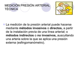 MEDICIÓN PRESIÓN ARTERIAL
 TÉCNICA




 La medición de la presión arterial puede hacerse
  mediante métodos invasivos o directos, a partir
  de la instalación previa de una línea arterial; o
  métodos indirectos o no invasivos, auscultando
  una arteria sobre la que se aplica una presión
  externa (esfingomanómetro).
 
