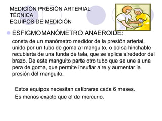 MEDICIÓN PRESIÓN ARTERIAL
TÉCNICA
EQUIPOS DE MEDICIÓN

 ESFIGMOMANÓMETRO ANAEROIDE:
 consta de un manómetro medidor de la presión arterial,
 unido por un tubo de goma al manguito, o bolsa hinchable
 recubierta de una funda de tela, que se aplica alrededor del
 brazo. De este manguito parte otro tubo que se une a una
 pera de goma, que permite insuflar aire y aumentar la
 presión del manguito.

  Estos equipos necesitan calibrarse cada 6 meses.
  Es menos exacto que el de mercurio.
 