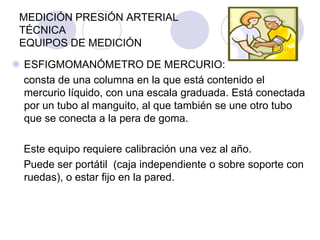 MEDICIÓN PRESIÓN ARTERIAL
 TÉCNICA
 EQUIPOS DE MEDICIÓN

 ESFIGMOMANÓMETRO DE MERCURIO:
  consta de una columna en la que está contenido el
  mercurio líquido, con una escala graduada. Está conectada
  por un tubo al manguito, al que también se une otro tubo
  que se conecta a la pera de goma.

  Este equipo requiere calibración una vez al año.
  Puede ser portátil (caja independiente o sobre soporte con
  ruedas), o estar fijo en la pared.
 