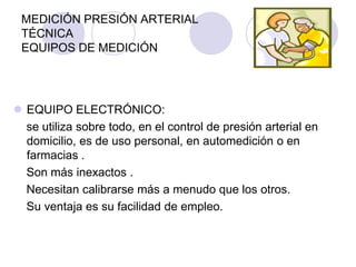 MEDICIÓN PRESIÓN ARTERIAL
 TÉCNICA
 EQUIPOS DE MEDICIÓN




 EQUIPO ELECTRÓNICO:
  se utiliza sobre todo, en el control de presión arterial en
  domicilio, es de uso personal, en automedición o en
  farmacias .
  Son más inexactos .
  Necesitan calibrarse más a menudo que los otros.
  Su ventaja es su facilidad de empleo.
 